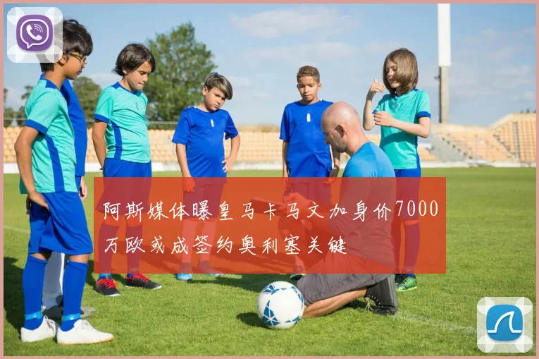阿斯媒体曝皇马卡马文加身价7000万欧或成签约奥利塞关键