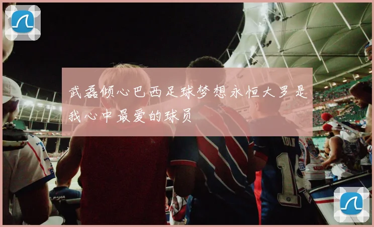 武磊倾心巴西足球梦想永恒大罗是我心中最爱的球员