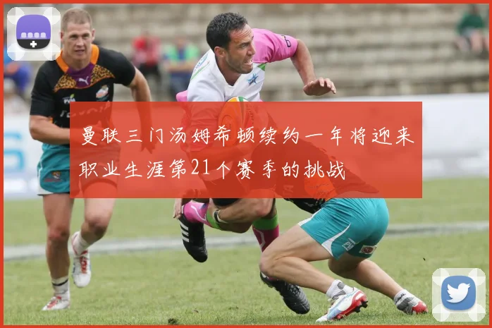 曼联三门汤姆希顿续约一年将迎来职业生涯第21个赛季的挑战