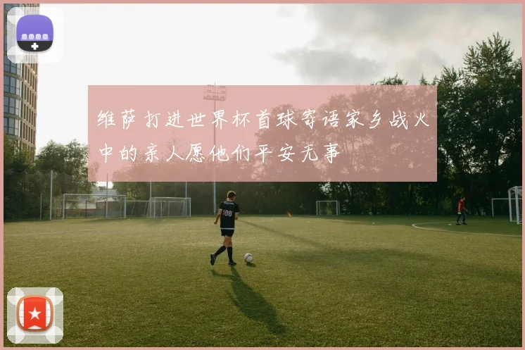 维萨打进世界杯首球寄语家乡战火中的亲人愿他们平安无事