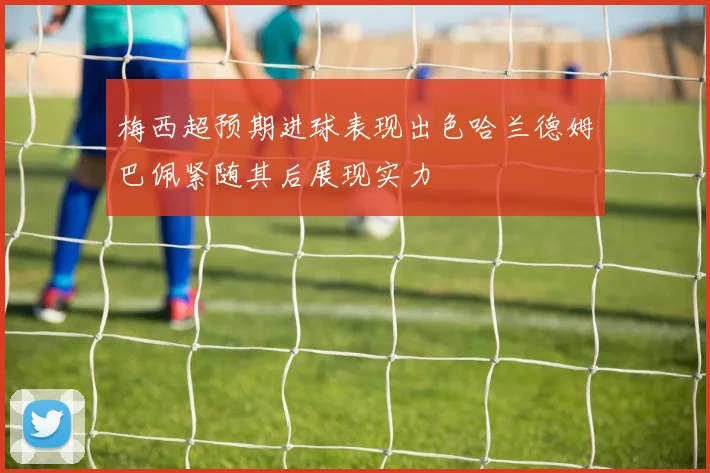 梅西超预期进球表现出色哈兰德姆巴佩紧随其后展现实力