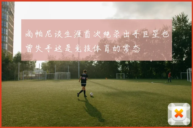 尚帕尼谈生涯首次绝杀出手巨星也曾失手这是竞技体育的常态