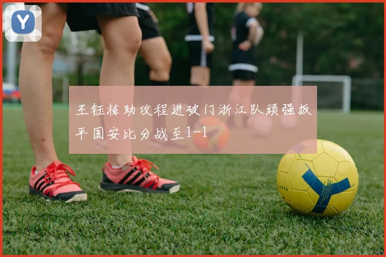 王钰栋助攻程进破门浙江队顽强扳平国安比分战至1-1