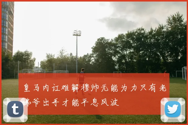 皇马内讧难解穆帅无能为力只有老佛爷出手才能平息风波