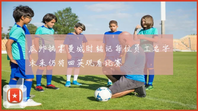 瓜帅执掌曼城时铭记每位员工名字未来仍将回英观看比赛