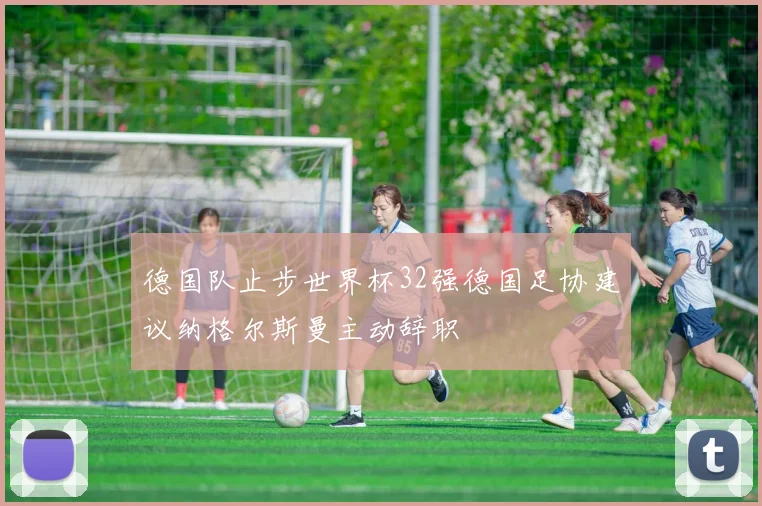德国队止步世界杯32强德国足协建议纳格尔斯曼主动辞职