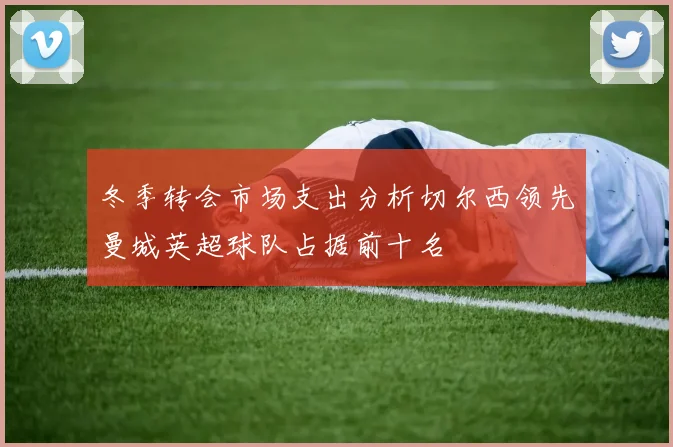 冬季转会市场支出分析切尔西领先曼城英超球队占据前十名