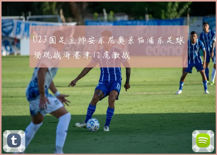 U23国足主帅安东尼奥亲临浦东足球场观战海港津门虎激战