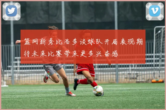 篮网新秀比洛多谈球队开局表现期待未来比赛带来更多兴奋感