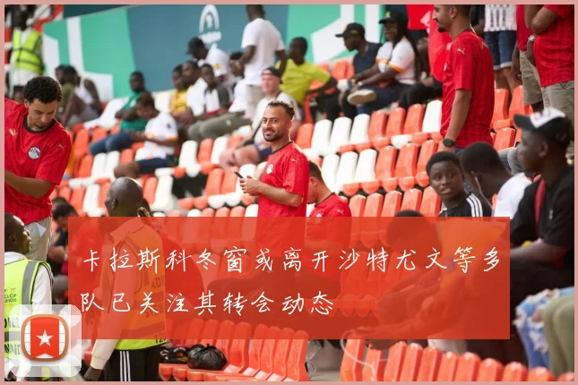 卡拉斯科冬窗或离开沙特尤文等多队已关注其转会动态