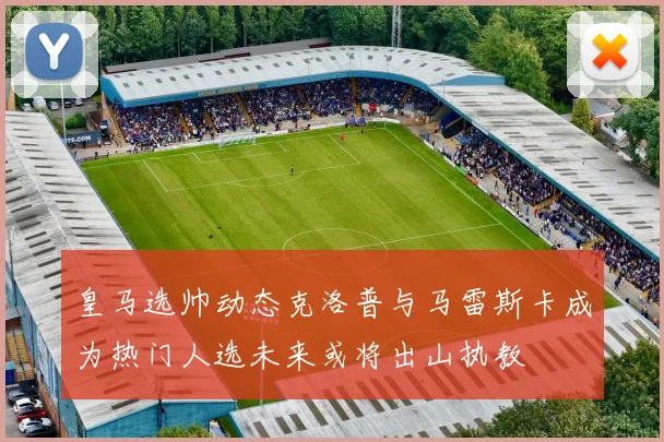皇马选帅动态克洛普与马雷斯卡成为热门人选未来或将出山执教
