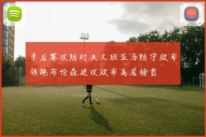 季后赛攻防对决文班亚马防守效率领跑布伦森进攻效率高居榜首