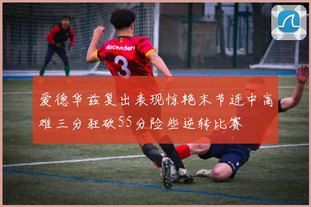 爱德华兹复出表现惊艳末节连中高难三分狂砍55分险些逆转比赛