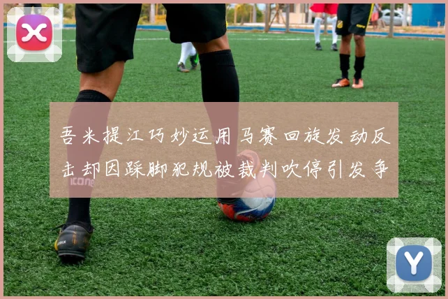 吾米提江巧妙运用马赛回旋发动反击却因踩脚犯规被裁判吹停引发争议