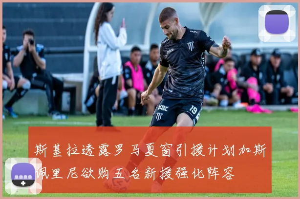斯基拉透露罗马夏窗引援计划加斯佩里尼欲购五名新援强化阵容