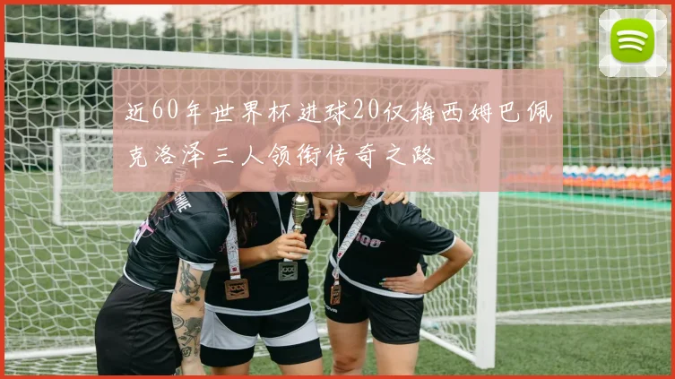 近60年世界杯进球20仅梅西姆巴佩克洛泽三人领衔传奇之路