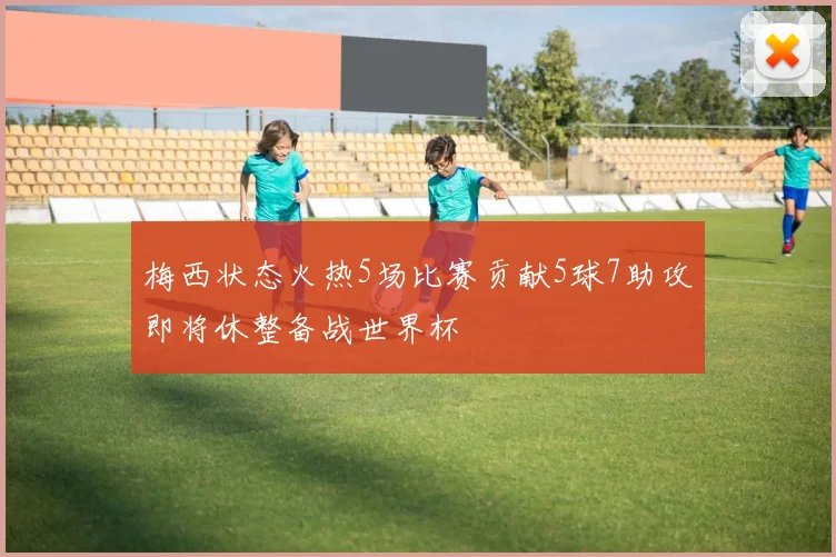 梅西状态火热5场比赛贡献5球7助攻即将休整备战世界杯