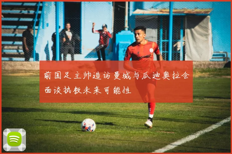 前国足主帅造访曼城与瓜迪奥拉会面谈执教未来可能性