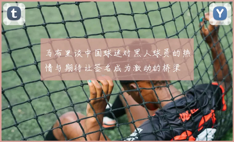 马布里谈中国球迷对黑人球员的热情与期待让签名成为激动的桥梁