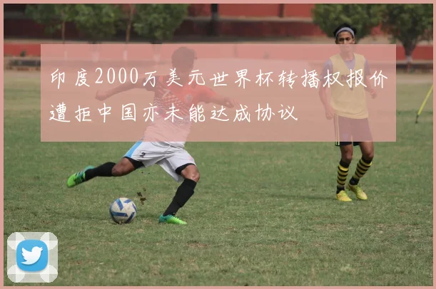 印度2000万美元世界杯转播权报价遭拒中国亦未能达成协议