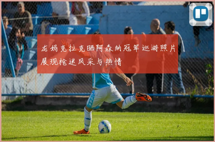 龙妈克拉克晒阿森纳冠军巡游照片展现枪迷风采与热情