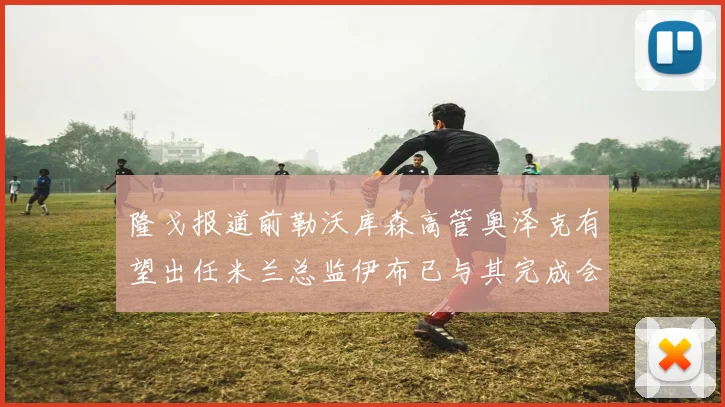 隆戈报道前勒沃库森高管奥泽克有望出任米兰总监伊布已与其完成会面