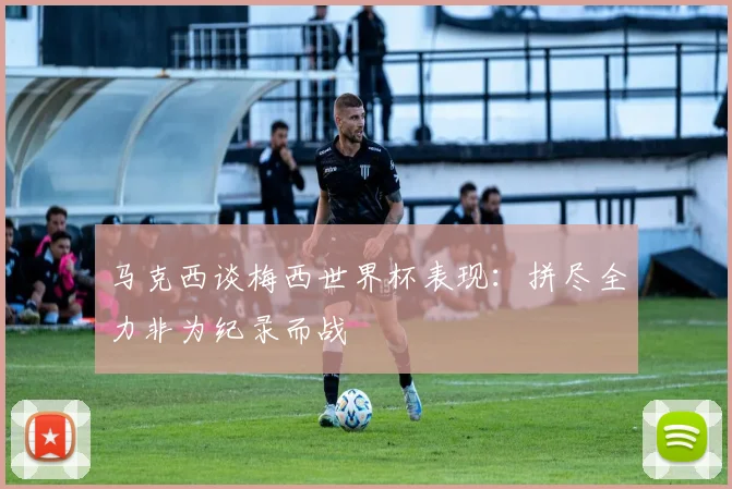 马克西谈梅西世界杯表现：拼尽全力非为纪录而战