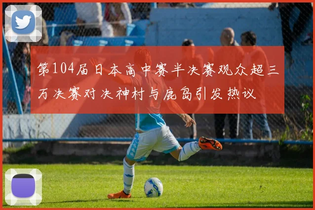 第104届日本高中赛半决赛观众超三万决赛对决神村与鹿岛引发热议