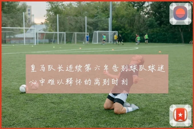 皇马队长连续第六年告别球队球迷心中难以释怀的离别时刻