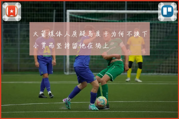 火箭媒体人质疑乌度卡为何不换下小贾而坚持留他在场上