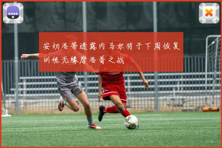 安切洛蒂透露内马尔将于下周恢复训练无缘摩洛哥之战