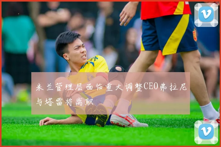 米兰管理层面临重大调整CEO弗拉尼与塔雷将离职